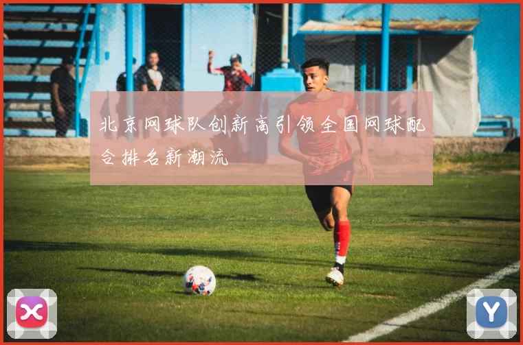 北京网球队创新高引领全国网球配合排名新潮流