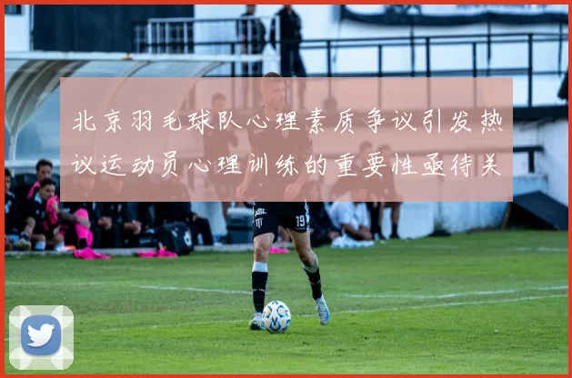 北京羽毛球队心理素质争议引发热议运动员心理训练的重要性亟待关注