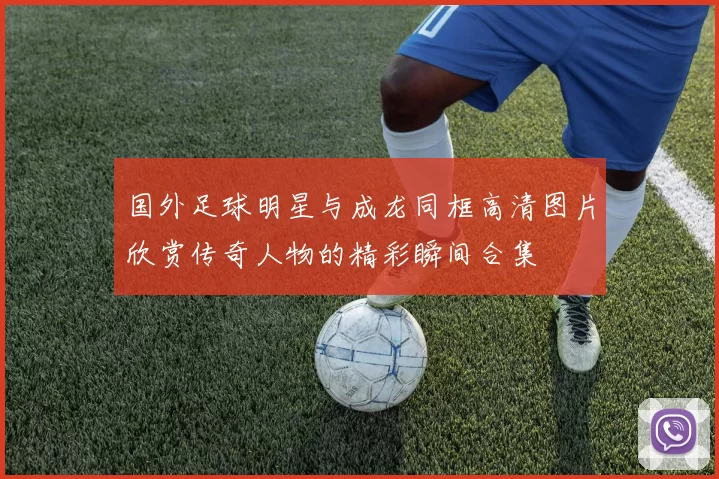 国外足球明星与成龙同框高清图片欣赏传奇人物的精彩瞬间合集