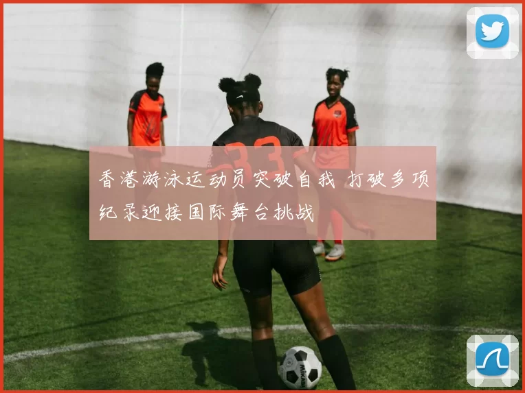 香港游泳运动员突破自我 打破多项纪录迎接国际舞台挑战