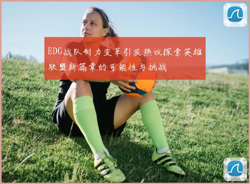 EDG战队耐力变革引发热议探索英雄联盟新篇章的可能性与挑战