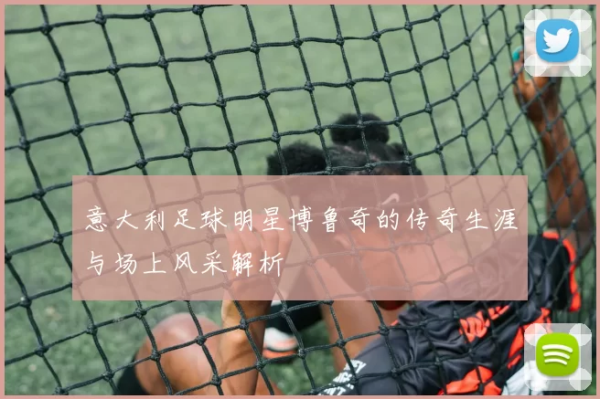 意大利足球明星博鲁奇的传奇生涯与场上风采解析