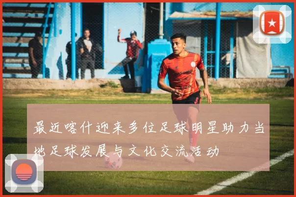 最近喀什迎来多位足球明星助力当地足球发展与文化交流活动
