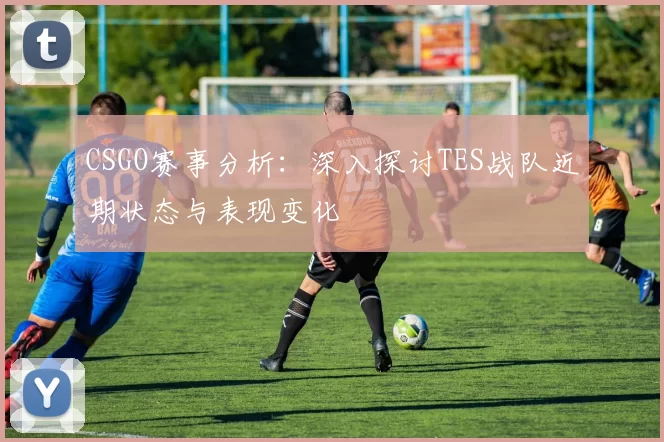 CSGO赛事分析：深入探讨TES战队近期状态与表现变化