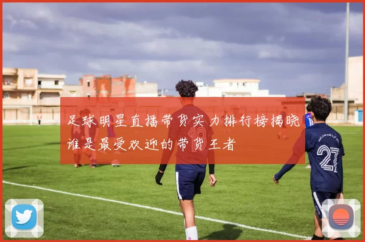 足球明星直播带货实力排行榜揭晓谁是最受欢迎的带货王者