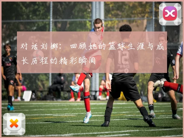 对话刘娜：回顾她的篮球生涯与成长历程的精彩瞬间