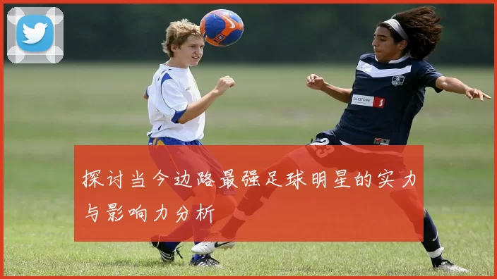 探讨当今边路最强足球明星的实力与影响力分析