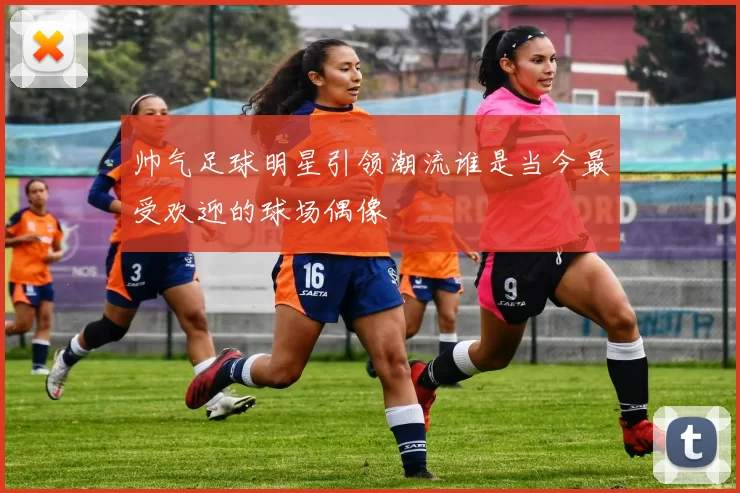 帅气足球明星引领潮流谁是当今最受欢迎的球场偶像
