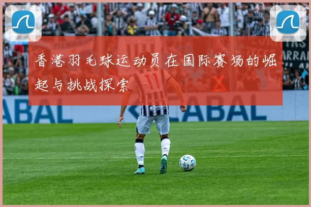 香港羽毛球运动员在国际赛场的崛起与挑战探索