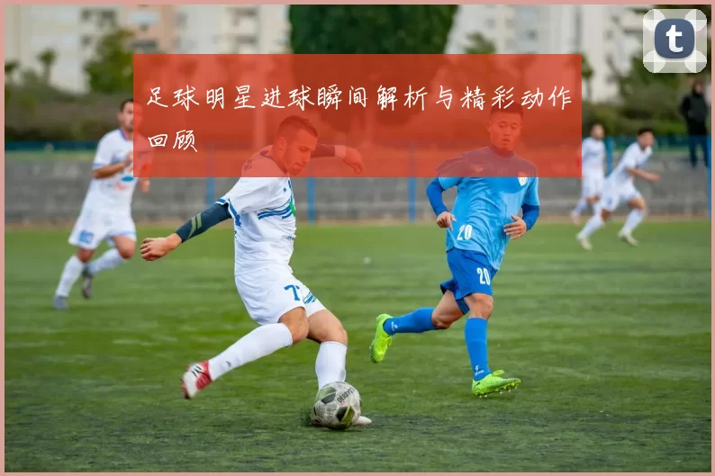 足球明星进球瞬间解析与精彩动作回顾