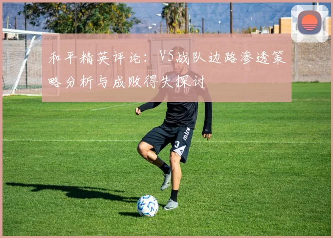和平精英评论：V5战队边路渗透策略分析与成败得失探讨