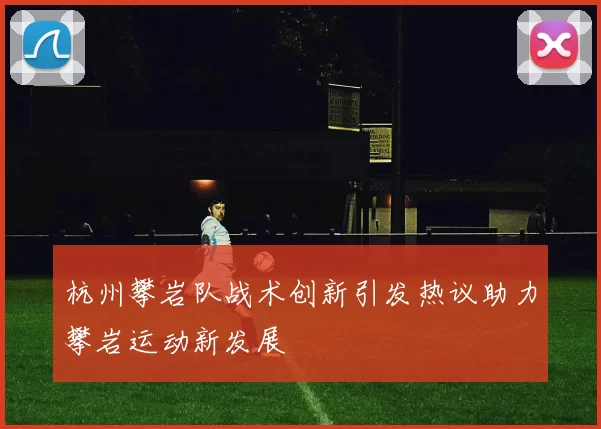 杭州攀岩队战术创新引发热议助力攀岩运动新发展