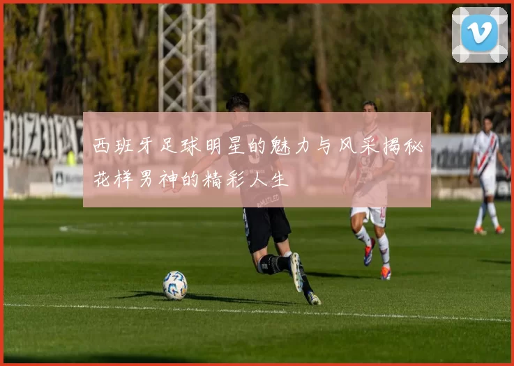 西班牙足球明星的魅力与风采揭秘花样男神的精彩人生