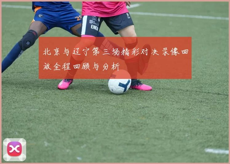 北京与辽宁第三场精彩对决录像回放全程回顾与分析