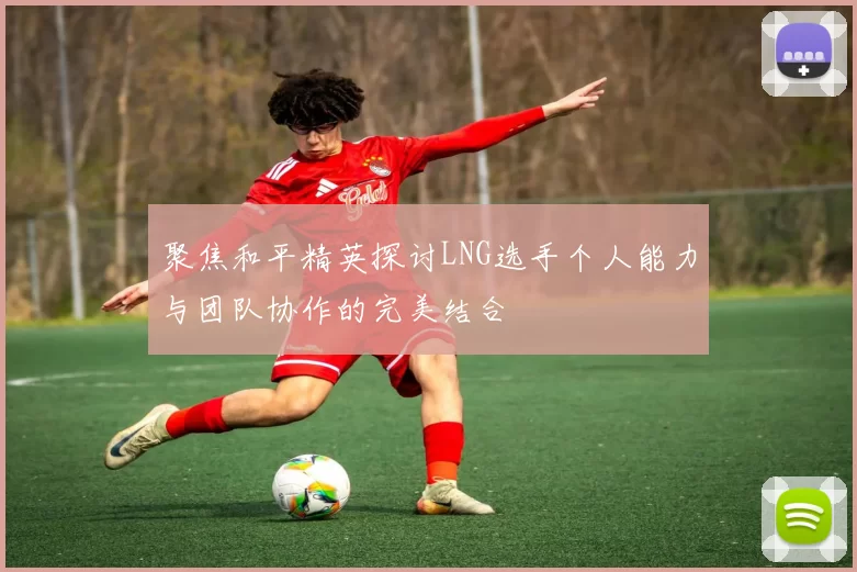 聚焦和平精英探讨LNG选手个人能力与团队协作的完美结合