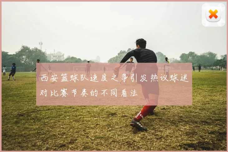西安篮球队速度之争引发热议球迷对比赛节奏的不同看法