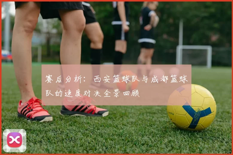 赛后分析：西安篮球队与成都篮球队的速度对决全景回顾