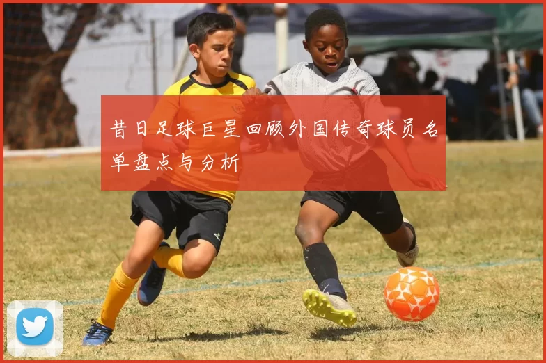 昔日足球巨星回顾外国传奇球员名单盘点与分析