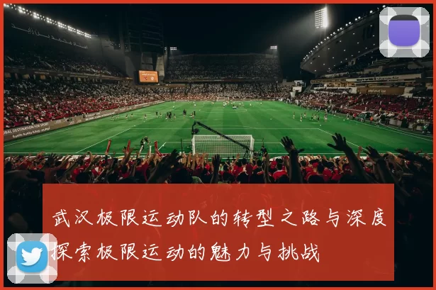 武汉极限运动队的转型之路与深度探索极限运动的魅力与挑战