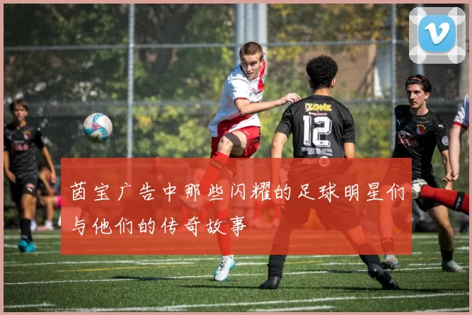 茵宝广告中那些闪耀的足球明星们与他们的传奇故事