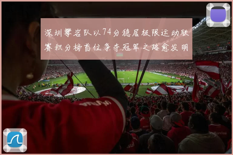 深圳攀岩队以74分稳居极限运动联赛积分榜首位争夺冠军之路愈发明朗