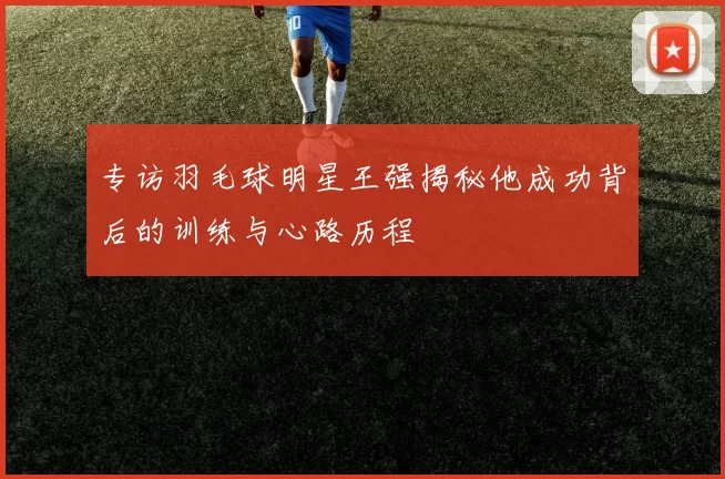 专访羽毛球明星王强揭秘他成功背后的训练与心路历程