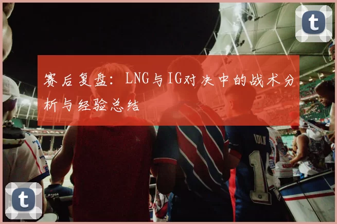 赛后复盘：LNG与IG对决中的战术分析与经验总结