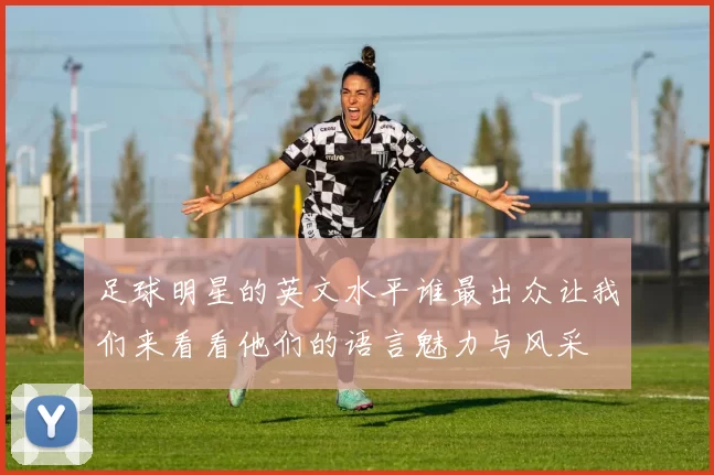 足球明星的英文水平谁最出众让我们来看看他们的语言魅力与风采