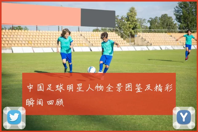 中国足球明星人物全景图鉴及精彩瞬间回顾