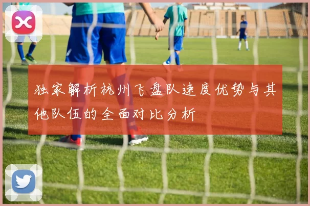 独家解析杭州飞盘队速度优势与其他队伍的全面对比分析