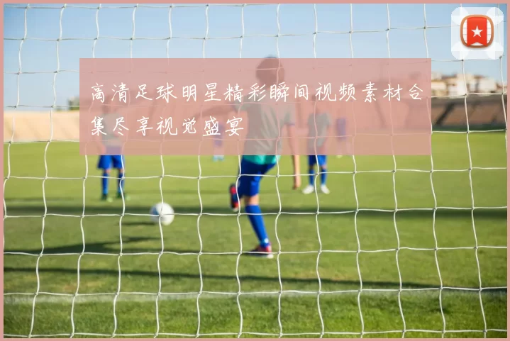 高清足球明星精彩瞬间视频素材合集尽享视觉盛宴