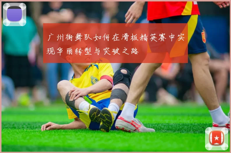 广州街舞队如何在滑板精英赛中实现华丽转型与突破之路