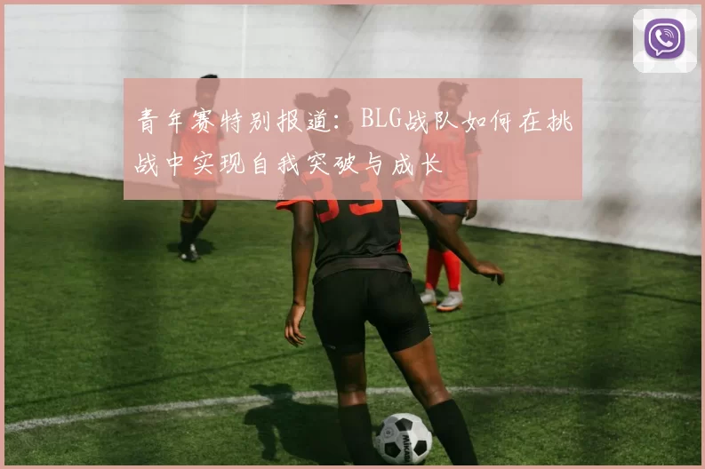 青年赛特别报道：BLG战队如何在挑战中实现自我突破与成长