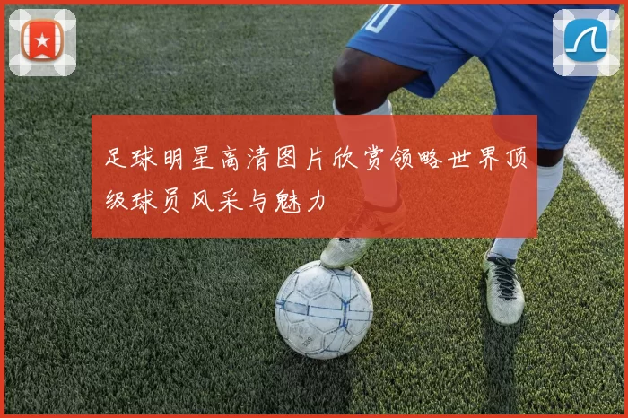 足球明星高清图片欣赏领略世界顶级球员风采与魅力