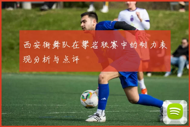 西安街舞队在攀岩联赛中的耐力表现分析与点评