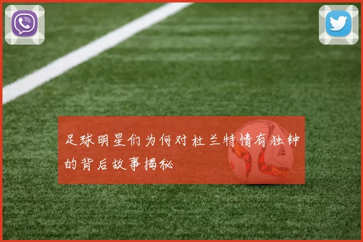 足球明星们为何对杜兰特情有独钟的背后故事揭秘