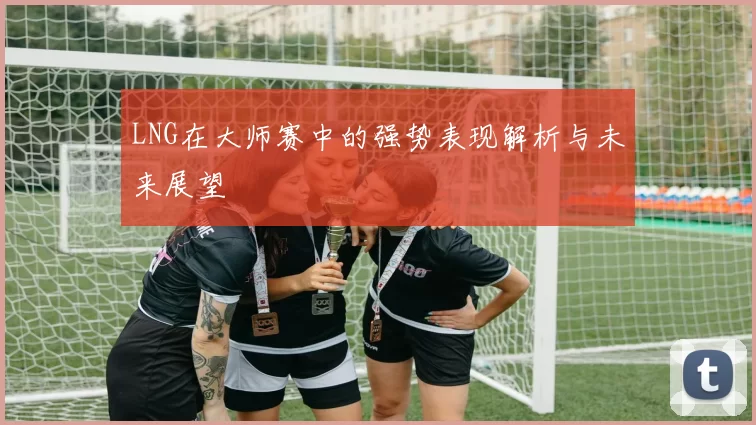 LNG在大师赛中的强势表现解析与未来展望