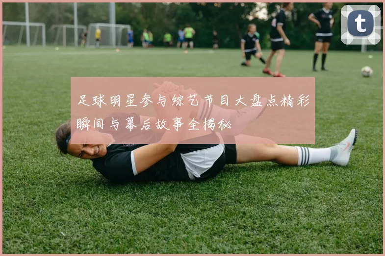 足球明星参与综艺节目大盘点精彩瞬间与幕后故事全揭秘