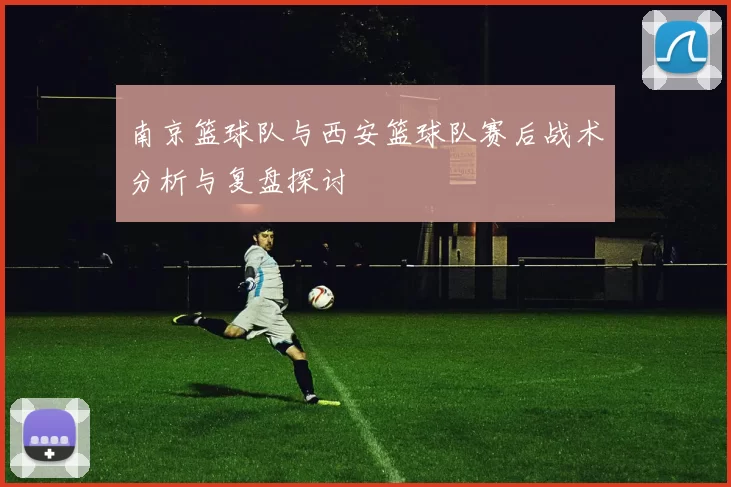 南京篮球队与西安篮球队赛后战术分析与复盘探讨
