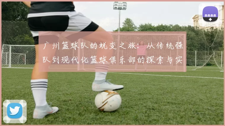广州篮球队的蜕变之旅：从传统强队到现代化篮球俱乐部的探索与实践