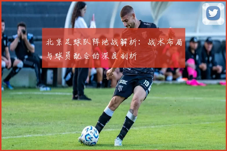 北京足球队阵地战解析：战术布局与球员配合的深度剖析