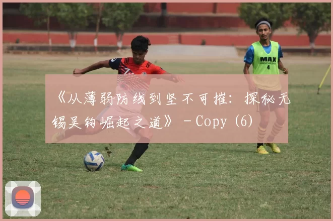 《从薄弱防线到坚不可摧：探秘无锡吴钩崛起之道》 - Copy (6)