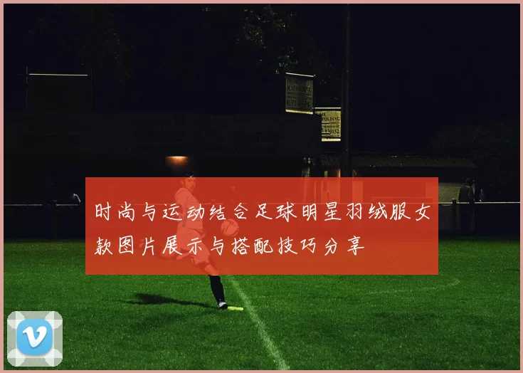 时尚与运动结合足球明星羽绒服女款图片展示与搭配技巧分享