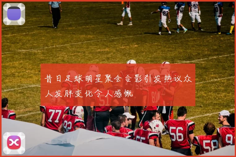 昔日足球明星聚会合影引发热议众人发胖变化令人感慨