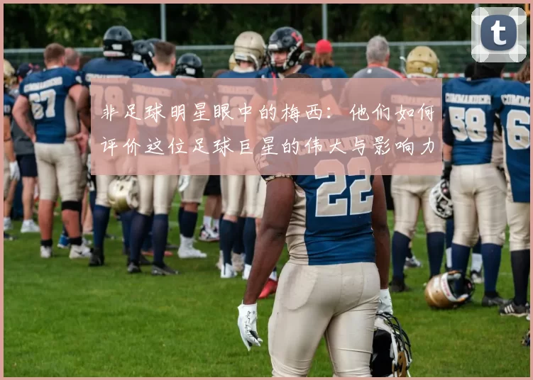 非足球明星眼中的梅西：他们如何评价这位足球巨星的伟大与影响力