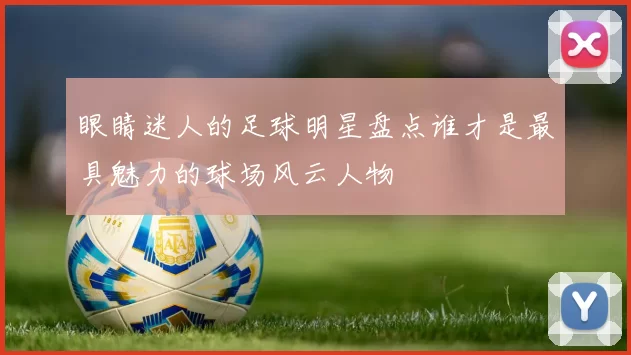 眼睛迷人的足球明星盘点谁才是最具魅力的球场风云人物