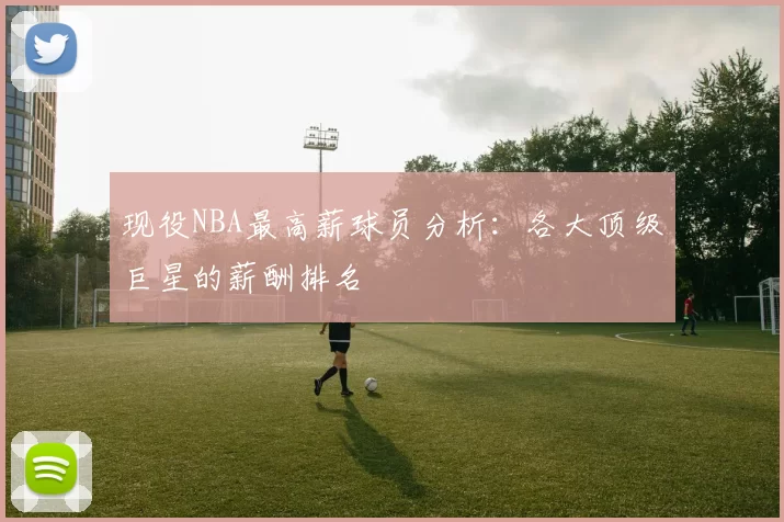 现役NBA最高薪球员分析：各大顶级巨星的薪酬排名