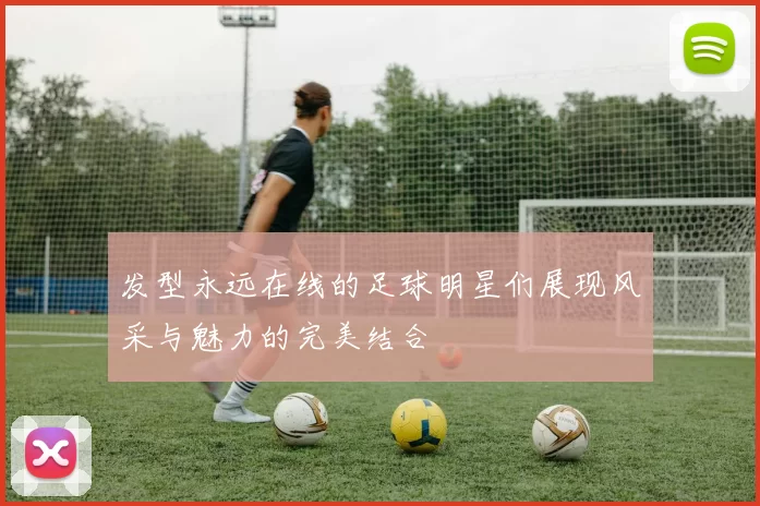 发型永远在线的足球明星们展现风采与魅力的完美结合