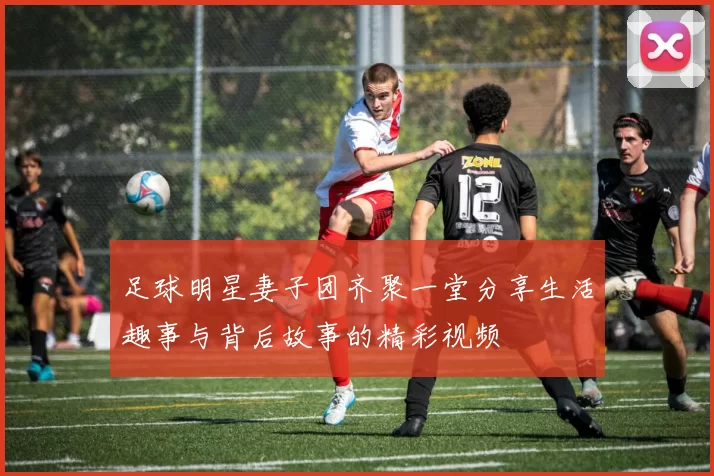 足球明星妻子团齐聚一堂分享生活趣事与背后故事的精彩视频