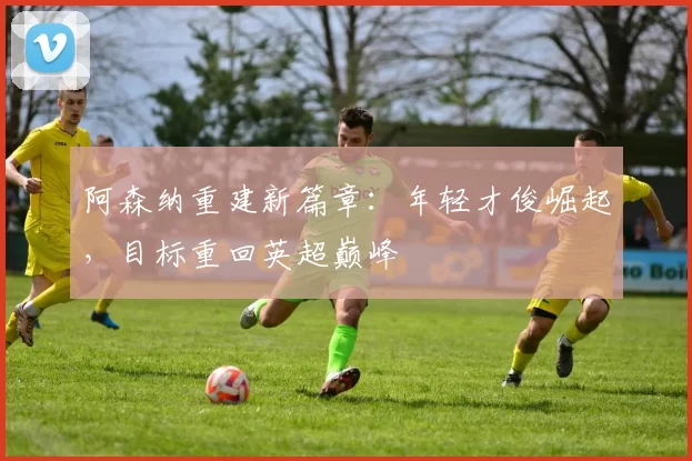 阿森纳重建新篇章：年轻才俊崛起，目标重回英超巅峰